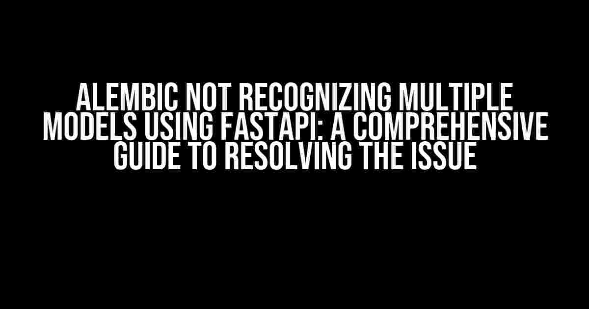 Alembic not recognizing multiple models using FastAPI: A comprehensive guide to resolving the issue