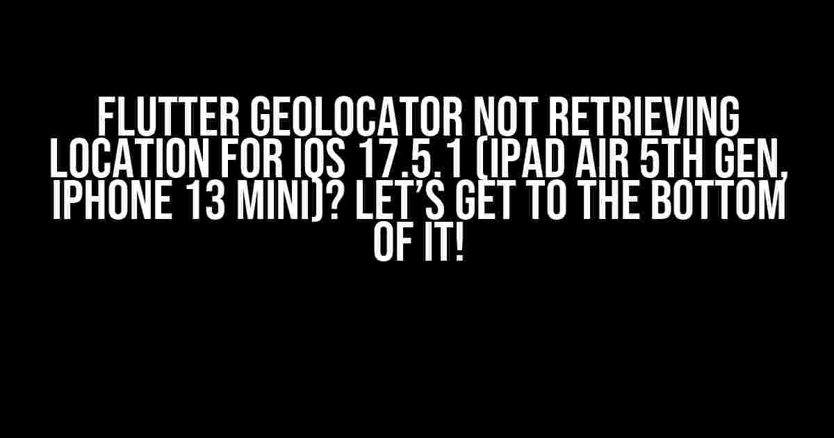 Flutter Geolocator not retrieving location for iOS 17.5.1 (iPad Air 5th gen, iPhone 13 mini)? Let’s Get to the Bottom of It!